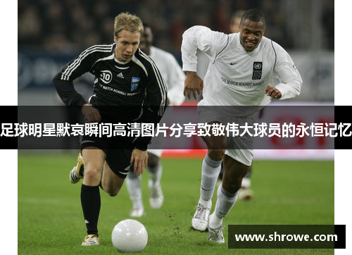 足球明星默哀瞬间高清图片分享致敬伟大球员的永恒记忆