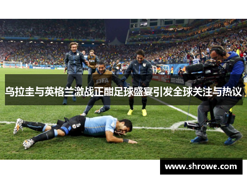 乌拉圭与英格兰激战正酣足球盛宴引发全球关注与热议