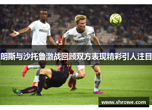 朗斯与沙托鲁激战回顾双方表现精彩引人注目